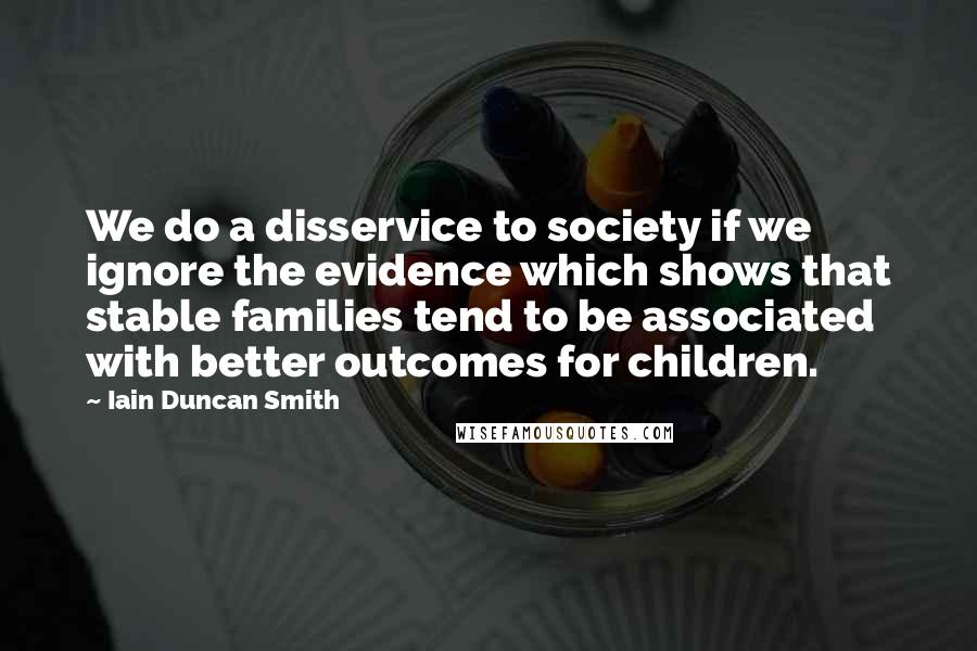 Iain Duncan Smith quotes: We do a disservice to society if we ignore the evidence which shows that stable families tend to be associated with better outcomes for children. Iain Duncan Smith quotes: We do a disservice to society if we ignore the evidence which shows that stable families tend to be associated with better outcomes for children.