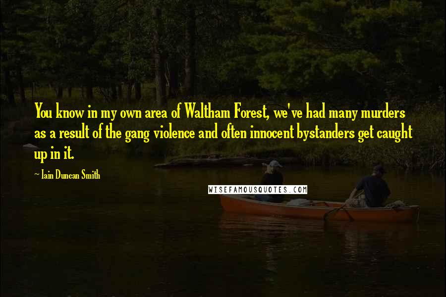 Iain Duncan Smith quotes: You know in my own area of Waltham Forest, we've had many murders as a result of the gang violence and often innocent bystanders get caught up in it. Iain Duncan Smith quotes: You know in my own area of Waltham Forest, we've had many murders as a result of the gang violence and often innocent bystanders get caught up in it.