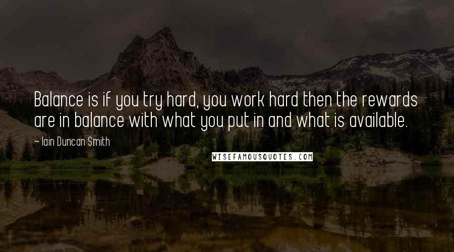 Iain Duncan Smith quotes: Balance is if you try hard, you work hard then the rewards are in balance with what you put in and what is available. Iain Duncan Smith quotes: Balance is if you try hard, you work hard then the rewards are in balance with what you put in and what is available.