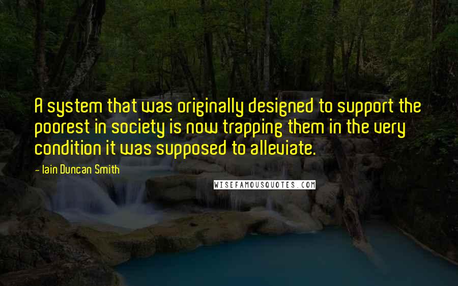 Iain Duncan Smith quotes: A system that was originally designed to support the poorest in society is now trapping them in the very condition it was supposed to alleviate. Iain Duncan Smith quotes: A system that was originally designed to support the poorest in society is now trapping them in the very condition it was supposed to alleviate.