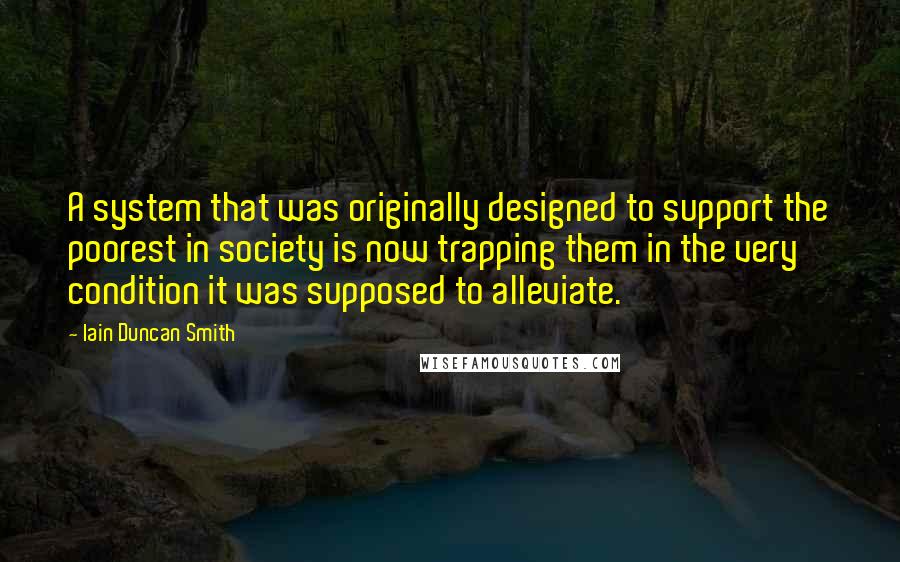 Iain Duncan Smith quotes: A system that was originally designed to support the poorest in society is now trapping them in the very condition it was supposed to alleviate.