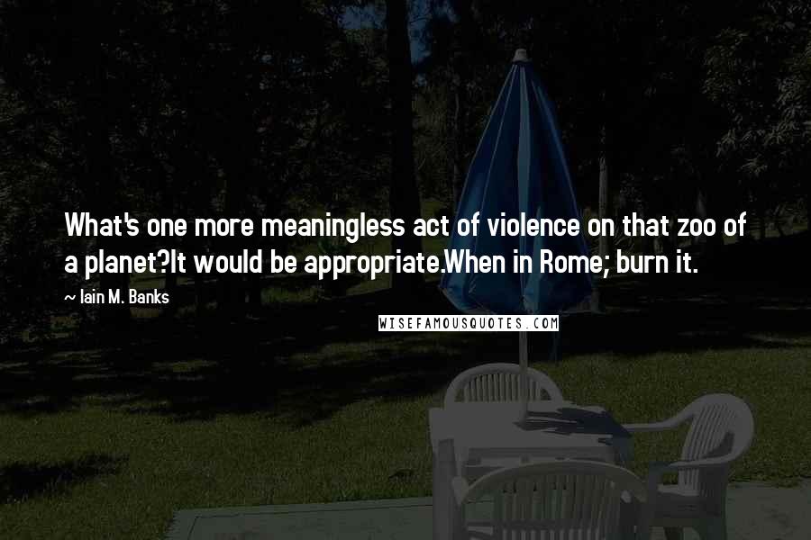 Iain M. Banks quotes: What's one more meaningless act of violence on that zoo of a planet?It would be appropriate.When in Rome; burn it. Iain M. Banks quotes: What's one more meaningless act of violence on that zoo of a planet?It would be appropriate.When in Rome; burn it.