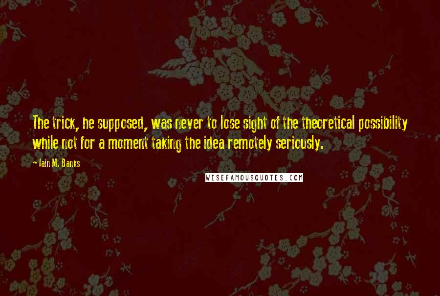 Iain M. Banks quotes: The trick, he supposed, was never to lose sight of the theoretical possibility while not for a moment taking the idea remotely seriously. Iain M. Banks quotes: The trick, he supposed, was never to lose sight of the theoretical possibility while not for a moment taking the idea remotely seriously.