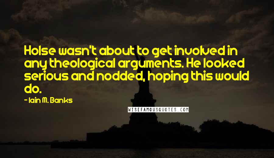 Iain M. Banks quotes: Holse wasn't about to get involved in any theological arguments. He looked serious and nodded, hoping this would do. Iain M. Banks quotes: Holse wasn't about to get involved in any theological arguments. He looked serious and nodded, hoping this would do.