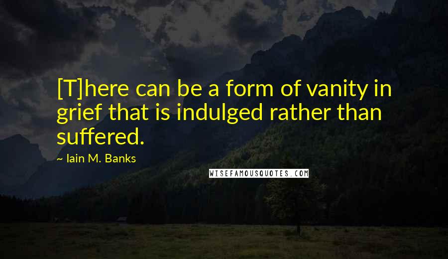 Iain M. Banks quotes: [T]here can be a form of vanity in grief that is indulged rather than suffered.