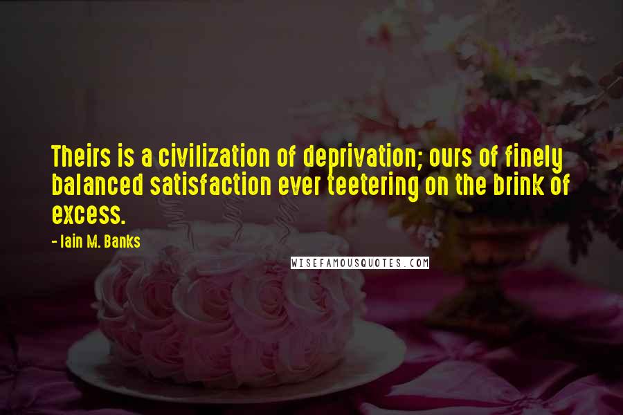 Iain M. Banks quotes: Theirs is a civilization of deprivation; ours of finely balanced satisfaction ever teetering on the brink of excess. Iain M. Banks quotes: Theirs is a civilization of deprivation; ours of finely balanced satisfaction ever teetering on the brink of excess.