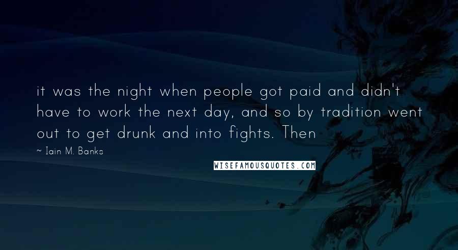 Iain M. Banks quotes: it was the night when people got paid and didn't have to work the next day, and so by tradition went out to get drunk and into fights. Then Iain M. Banks quotes: it was the night when people got paid and didn't have to work the next day, and so by tradition went out to get drunk and into fights. Then