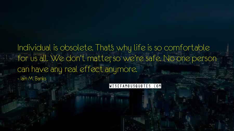Iain M. Banks quotes: Individual is obsolete. That's why life is so comfortable for us all. We don't matter, so we're safe. No one person can have any real effect anymore. Iain M. Banks quotes: Individual is obsolete. That's why life is so comfortable for us all. We don't matter, so we're safe. No one person can have any real effect anymore.