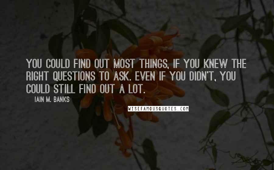 Iain M. Banks quotes: You could find out most things, if you knew the right questions to ask. Even if you didn't, you could still find out a lot. Iain M. Banks quotes: You could find out most things, if you knew the right questions to ask. Even if you didn't, you could still find out a lot.