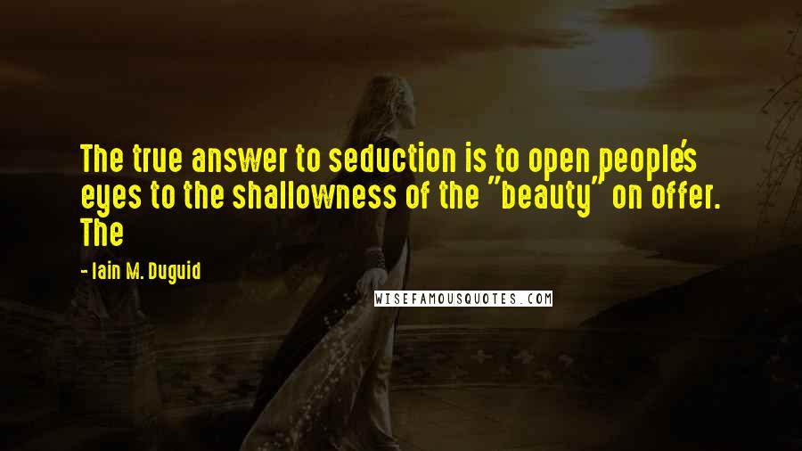 Iain M. Duguid quotes: The true answer to seduction is to open people's eyes to the shallowness of the "beauty" on offer. The Iain M. Duguid quotes: The true answer to seduction is to open people's eyes to the shallowness of the "beauty" on offer. The