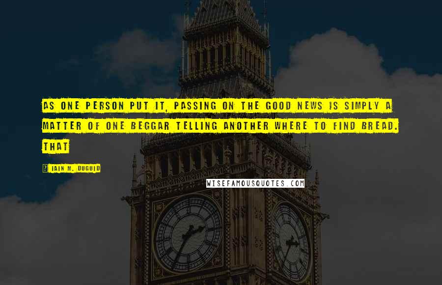 Iain M. Duguid quotes: As one person put it, passing on the good news is simply a matter of one beggar telling another where to find bread. That