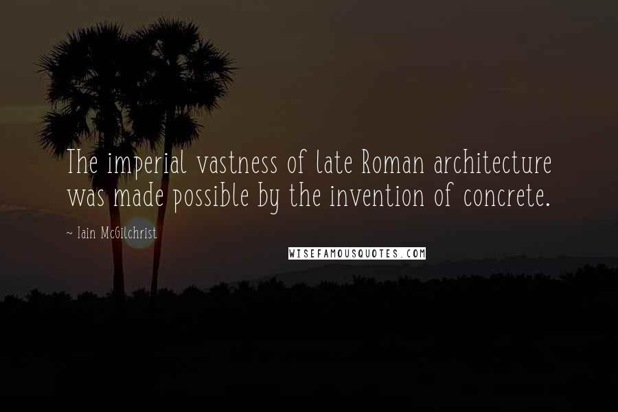 Iain McGilchrist quotes: The imperial vastness of late Roman architecture was made possible by the invention of concrete.