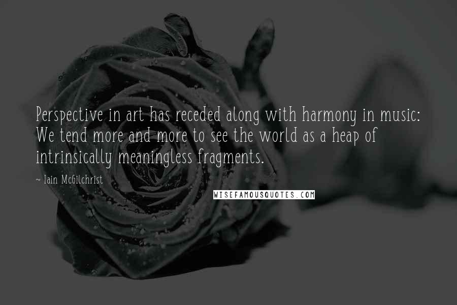 Iain McGilchrist quotes: Perspective in art has receded along with harmony in music: We tend more and more to see the world as a heap of intrinsically meaningless fragments. Iain McGilchrist quotes: Perspective in art has receded along with harmony in music: We tend more and more to see the world as a heap of intrinsically meaningless fragments.