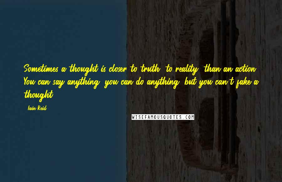 Iain Reid quotes: Sometimes a thought is closer to truth, to reality, than an action. You can say anything, you can do anything, but you can't fake a thought. Iain Reid quotes: Sometimes a thought is closer to truth, to reality, than an action. You can say anything, you can do anything, but you can't fake a thought.