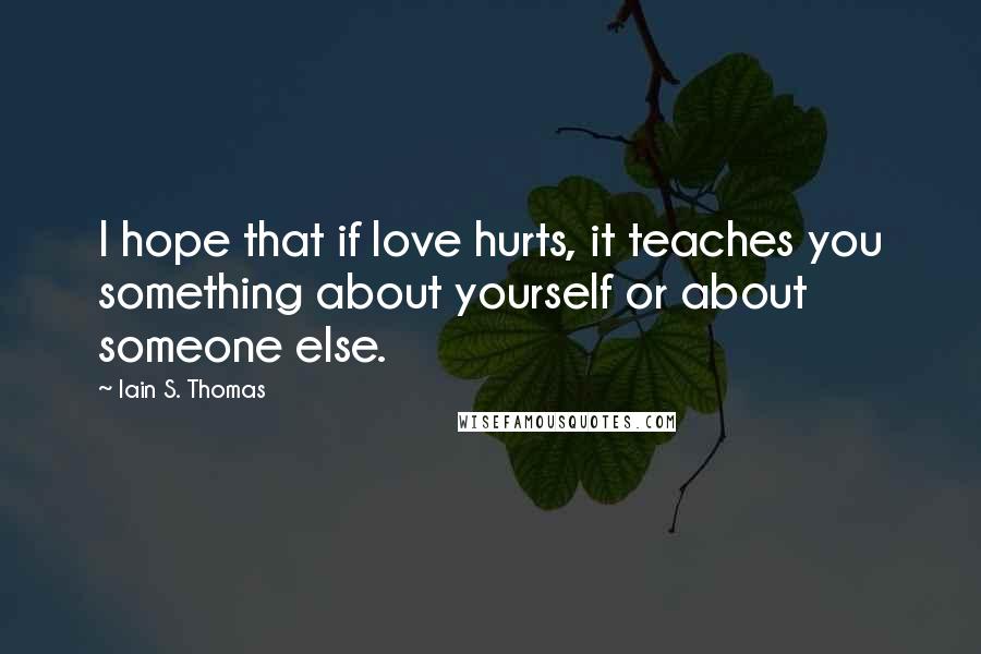 Iain S. Thomas quotes: I hope that if love hurts, it teaches you something about yourself or about someone else.