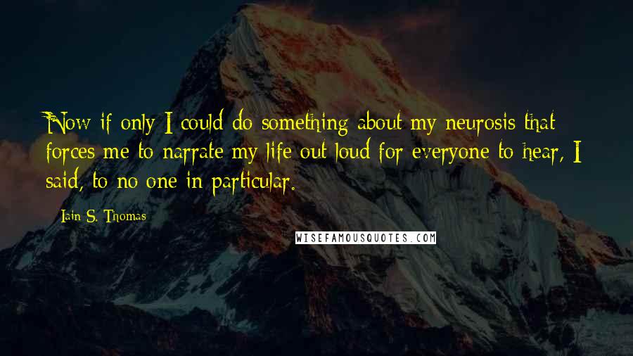 Iain S. Thomas quotes: Now if only I could do something about my neurosis that forces me to narrate my life out loud for everyone to hear, I said, to no one in particular.