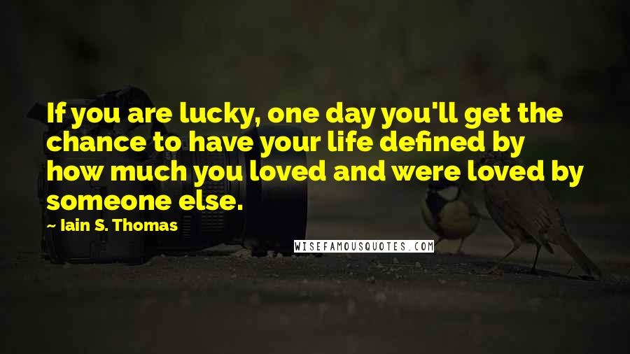 Iain S. Thomas quotes: If you are lucky, one day you'll get the chance to have your life defined by how much you loved and were loved by someone else.