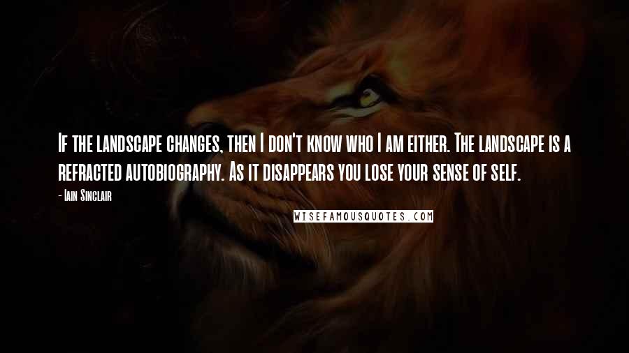 Iain Sinclair quotes: If the landscape changes, then I don't know who I am either. The landscape is a refracted autobiography. As it disappears you lose your sense of self.