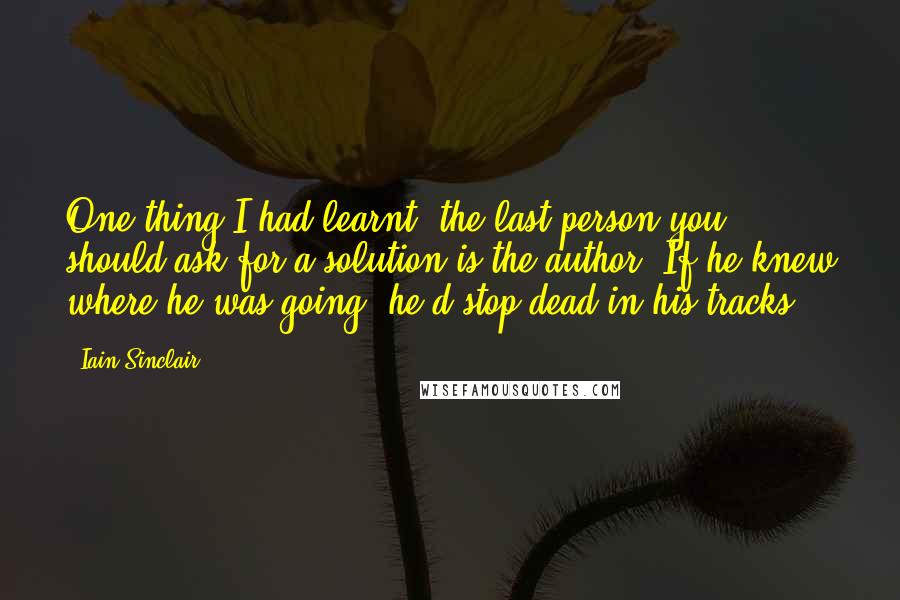 Iain Sinclair quotes: One thing I had learnt, the last person you should ask for a solution is the author. If he knew where he was going, he'd stop dead in his tracks.