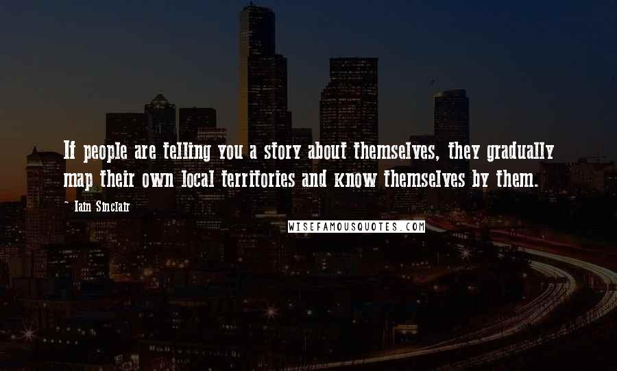 Iain Sinclair quotes: If people are telling you a story about themselves, they gradually map their own local territories and know themselves by them. Iain Sinclair quotes: If people are telling you a story about themselves, they gradually map their own local territories and know themselves by them.