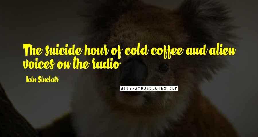 Iain Sinclair quotes: The suicide hour of cold coffee and alien voices on the radio. Iain Sinclair quotes: The suicide hour of cold coffee and alien voices on the radio.