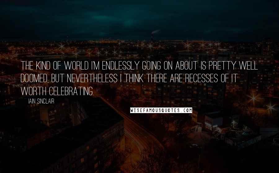 Iain Sinclair quotes: The kind of world I'm endlessly going on about is pretty well doomed, but nevertheless I think there are recesses of it worth celebrating. Iain Sinclair quotes: The kind of world I'm endlessly going on about is pretty well doomed, but nevertheless I think there are recesses of it worth celebrating.