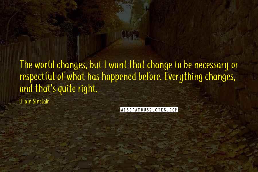 Iain Sinclair quotes: The world changes, but I want that change to be necessary or respectful of what has happened before. Everything changes, and that's quite right. Iain Sinclair quotes: The world changes, but I want that change to be necessary or respectful of what has happened before. Everything changes, and that's quite right.