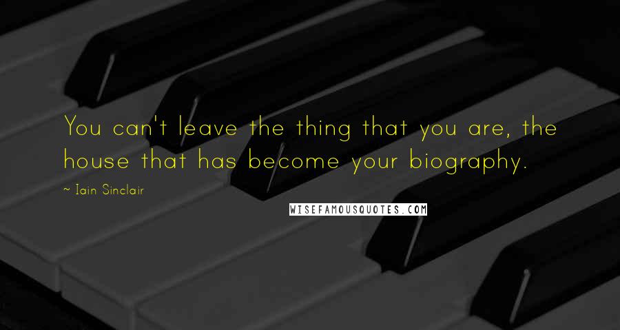 Iain Sinclair quotes: You can't leave the thing that you are, the house that has become your biography. Iain Sinclair quotes: You can't leave the thing that you are, the house that has become your biography.
