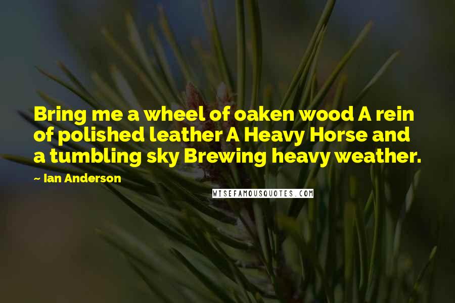 Ian Anderson quotes: Bring me a wheel of oaken wood A rein of polished leather A Heavy Horse and a tumbling sky Brewing heavy weather.