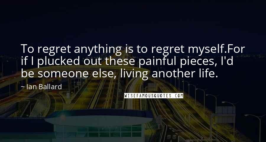 Ian Ballard quotes: To regret anything is to regret myself.For if I plucked out these painful pieces, I'd be someone else, living another life.