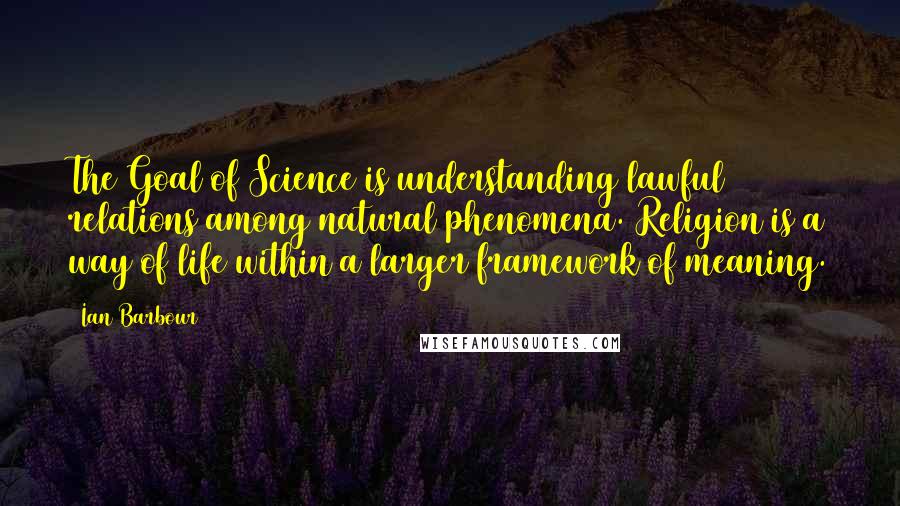 Ian Barbour quotes: The Goal of Science is understanding lawful relations among natural phenomena. Religion is a way of life within a larger framework of meaning. Ian Barbour quotes: The Goal of Science is understanding lawful relations among natural phenomena. Religion is a way of life within a larger framework of meaning.