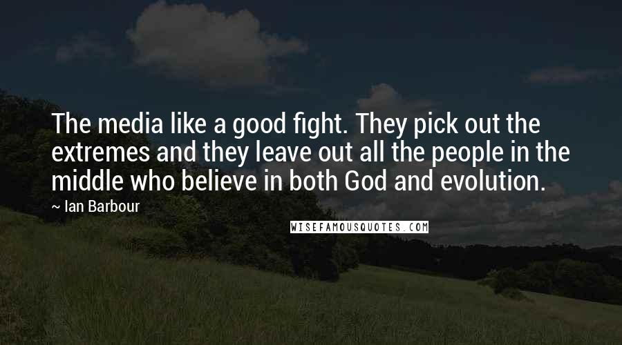 Ian Barbour quotes: The media like a good fight. They pick out the extremes and they leave out all the people in the middle who believe in both God and evolution. Ian Barbour quotes: The media like a good fight. They pick out the extremes and they leave out all the people in the middle who believe in both God and evolution.