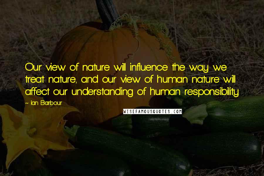 Ian Barbour quotes: Our view of nature will influence the way we treat nature, and our view of human nature will affect our understanding of human responsibility.