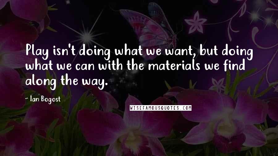 Ian Bogost quotes: Play isn't doing what we want, but doing what we can with the materials we find along the way.