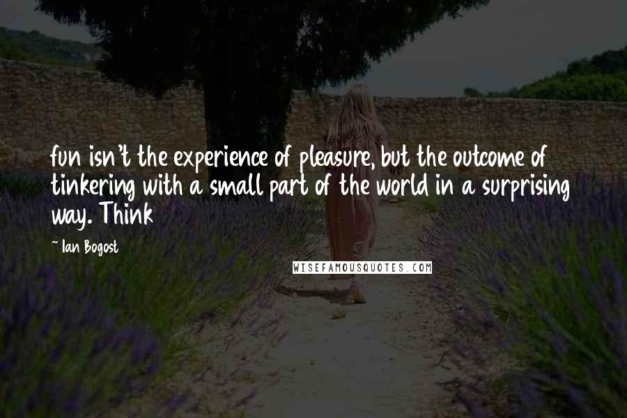 Ian Bogost quotes: fun isn't the experience of pleasure, but the outcome of tinkering with a small part of the world in a surprising way. Think