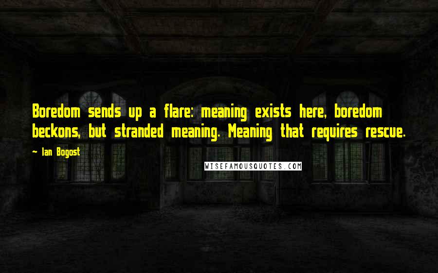 Ian Bogost quotes: Boredom sends up a flare: meaning exists here, boredom beckons, but stranded meaning. Meaning that requires rescue.