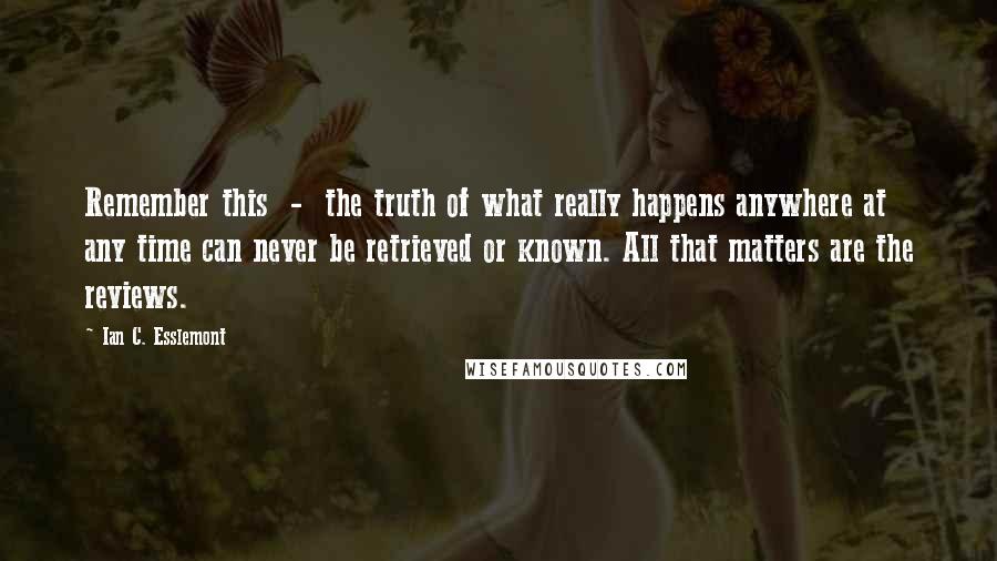 Ian C. Esslemont quotes: Remember this - the truth of what really happens anywhere at any time can never be retrieved or known. All that matters are the reviews. Ian C. Esslemont quotes: Remember this - the truth of what really happens anywhere at any time can never be retrieved or known. All that matters are the reviews.