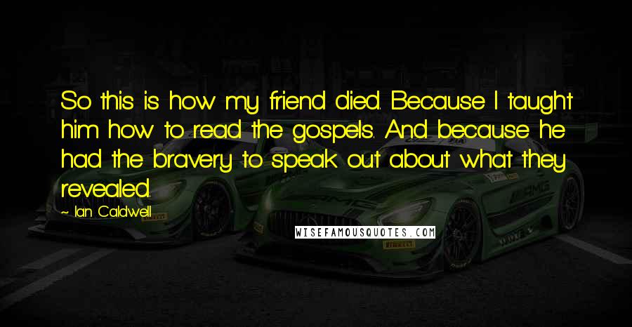 Ian Caldwell quotes: So this is how my friend died. Because I taught him how to read the gospels. And because he had the bravery to speak out about what they revealed. Ian Caldwell quotes: So this is how my friend died. Because I taught him how to read the gospels. And because he had the bravery to speak out about what they revealed.