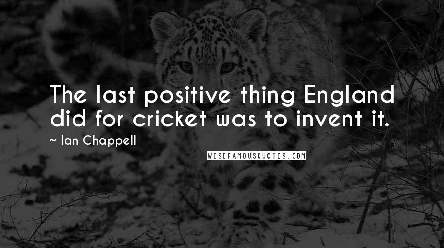 Ian Chappell quotes: The last positive thing England did for cricket was to invent it.