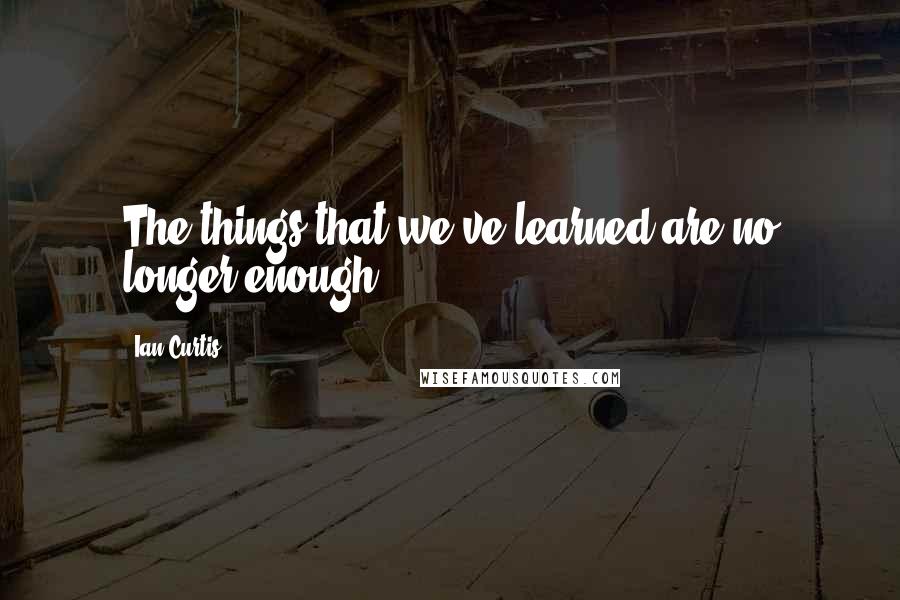 Ian Curtis quotes: The things that we've learned are no longer enough.