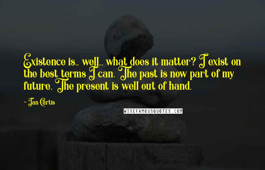 Ian Curtis quotes: Existence is.. well.. what does it matter? I exist on the best terms I can. The past is now part of my future. The present is well out of hand.