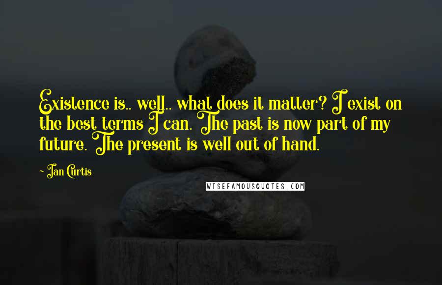 Ian Curtis quotes: Existence is.. well.. what does it matter? I exist on the best terms I can. The past is now part of my future. The present is well out of hand. Ian Curtis quotes: Existence is.. well.. what does it matter? I exist on the best terms I can. The past is now part of my future. The present is well out of hand.