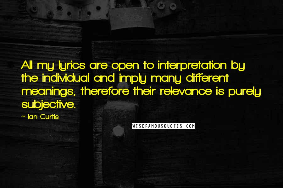 Ian Curtis quotes: All my lyrics are open to interpretation by the individual and imply many different meanings, therefore their relevance is purely subjective. Ian Curtis quotes: All my lyrics are open to interpretation by the individual and imply many different meanings, therefore their relevance is purely subjective.