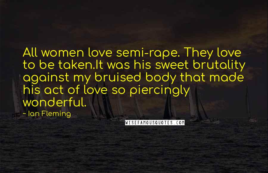 Ian Fleming quotes: All women love semi-rape. They love to be taken.It was his sweet brutality against my bruised body that made his act of love so piercingly wonderful.