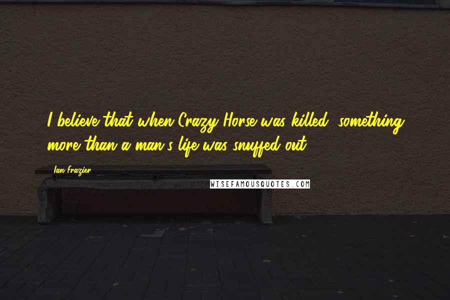 Ian Frazier quotes: I believe that when Crazy Horse was killed, something more than a man's life was snuffed out.