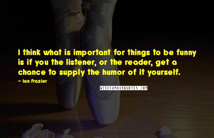 Ian Frazier quotes: I think what is important for things to be funny is if you the listener, or the reader, get a chance to supply the humor of it yourself.