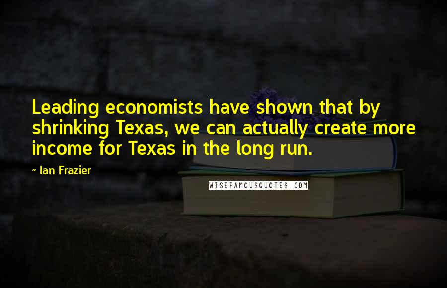 Ian Frazier quotes: Leading economists have shown that by shrinking Texas, we can actually create more income for Texas in the long run.