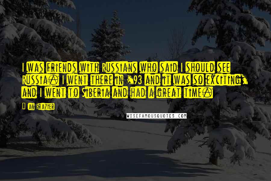 Ian Frazier quotes: I was friends with Russians who said I should see Russia. I went there in '93 and it was so exciting, and I went to Siberia and had a great