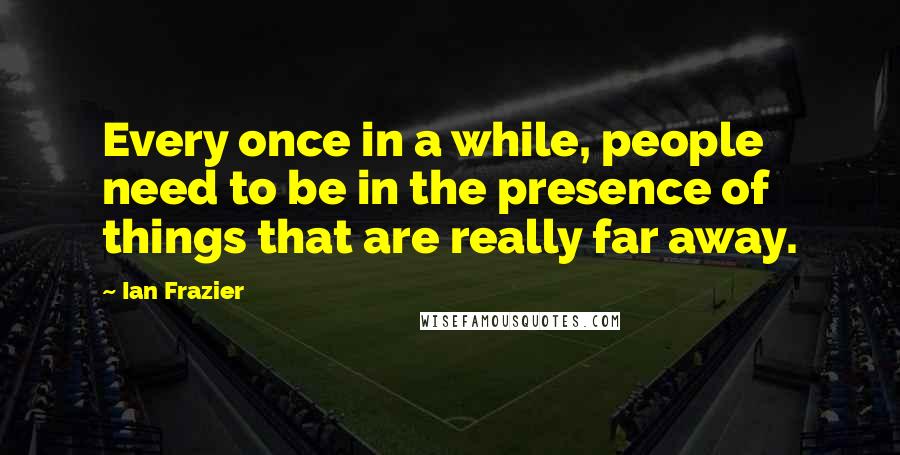 Ian Frazier quotes: Every once in a while, people need to be in the presence of things that are really far away.