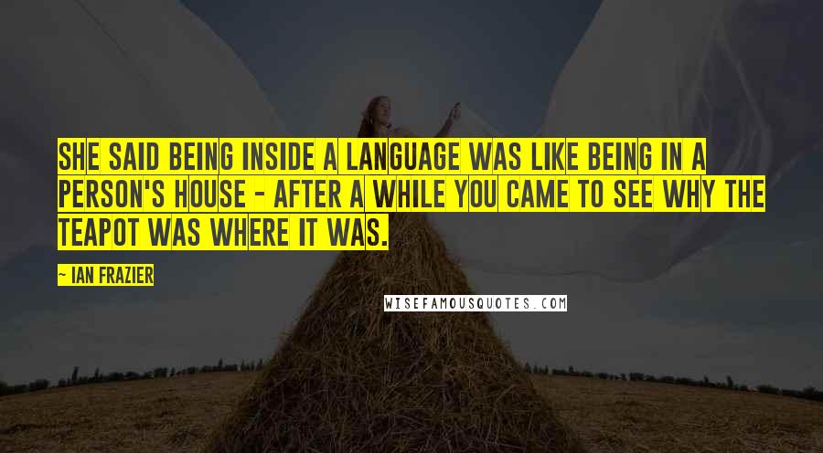 Ian Frazier quotes: She said being inside a language was like being in a person's house - after a while you came to see why the teapot was where it was.